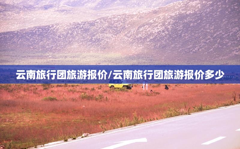 云南旅行团旅游报价/云南旅行团旅游报价多少 云南旅行团旅游报价/云南旅行团旅游报价多少