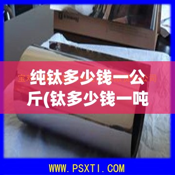 纯钛多少钱一公斤(钛多少钱一吨2025) 纯钛多少钱一公斤(钛多少钱一吨2025)