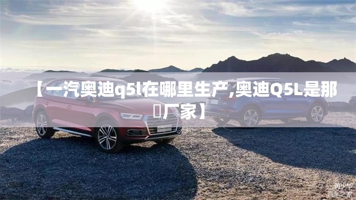 【一汽奥迪q5l在哪里生产,奥迪Q5L是那亇厂家】