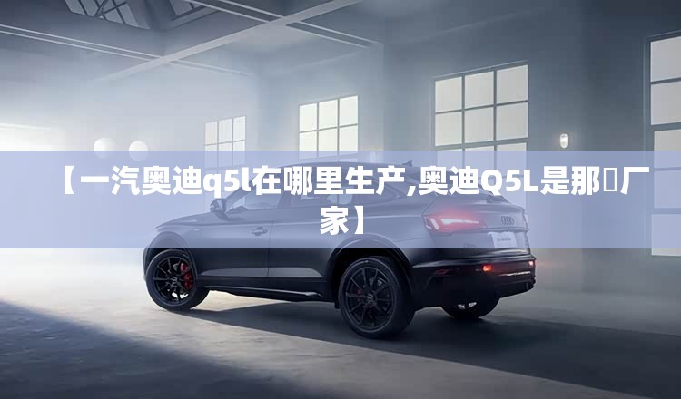 【一汽奥迪q5l在哪里生产,奥迪Q5L是那亇厂家】