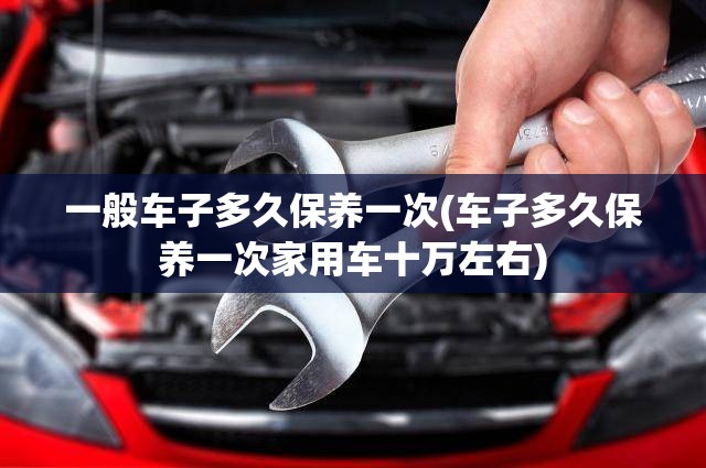一般车子多久保养一次(车子多久保养一次家用车十万左右) 一般车子多久保养一次(车子多久保养一次家用车十万左右)