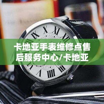 卡地亚手表维修点售后服务中心/卡地亚手表维修点售后服务中心地址在哪