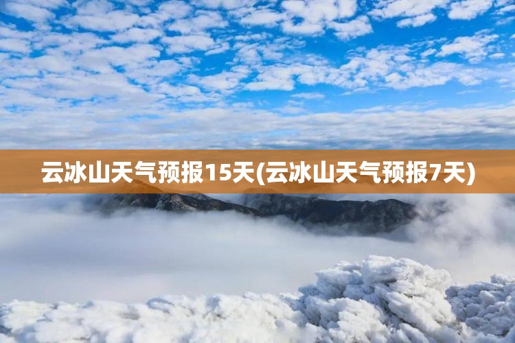 云冰山天气预报15天(云冰山天气预报7天)
