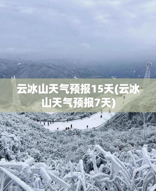 云冰山天气预报15天(云冰山天气预报7天)