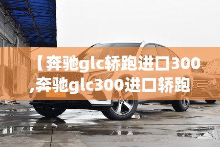 【奔驰glc轿跑进口300,奔驰glc300进口轿跑值得买吗】