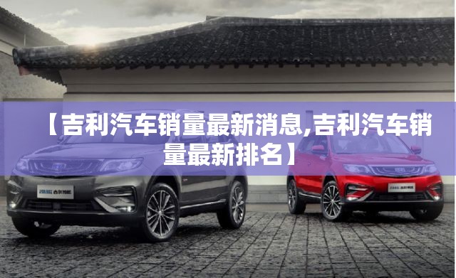 【吉利汽车销量最新消息,吉利汽车销量最新排名】 【吉利汽车销量最新消息,吉利汽车销量最新排名】