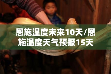 恩施温度未来10天/恩施温度天气预报15天 恩施温度未来10天/恩施温度天气预报15天
