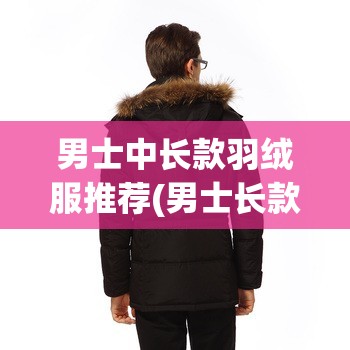 男士中长款羽绒服推荐(男士长款羽绒服实体店) 男士中长款羽绒服推荐(男士长款羽绒服实体店)