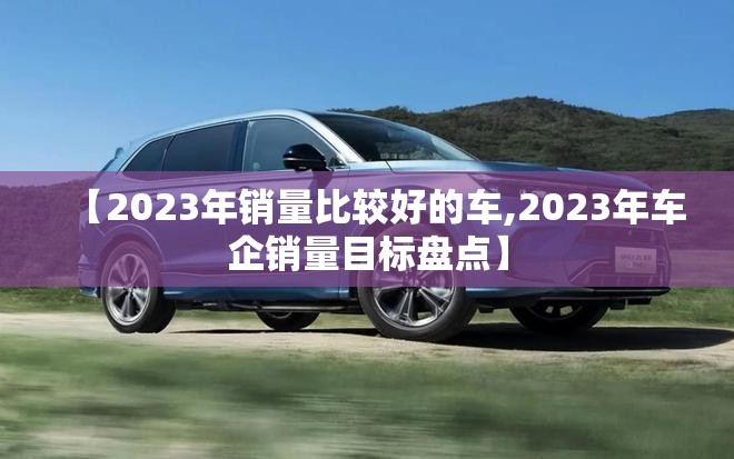 【2023年销量比较好的车,2023年车企销量目标盘点】 【2023年销量比较好的车,2023年车企销量目标盘点】