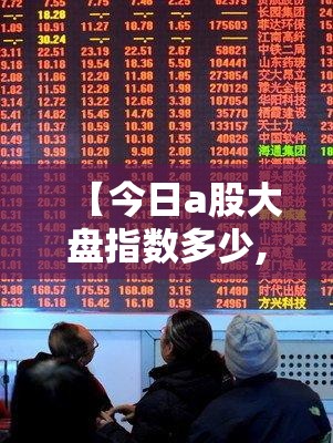 【今日a股大盘指数多少,今日大盘指数a股沪深】 【今日a股大盘指数多少,今日大盘指数a股沪深】
