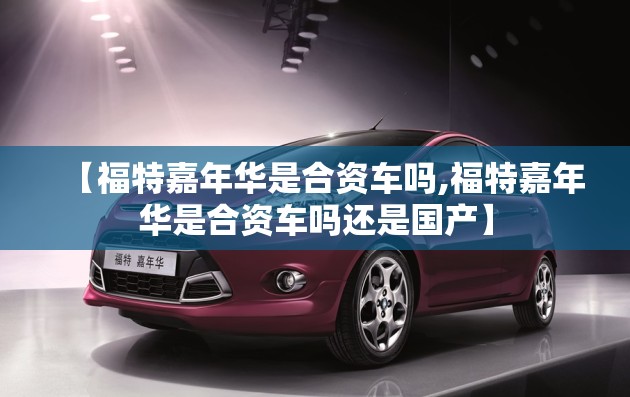 【福特嘉年华是合资车吗,福特嘉年华是合资车吗还是国产】
