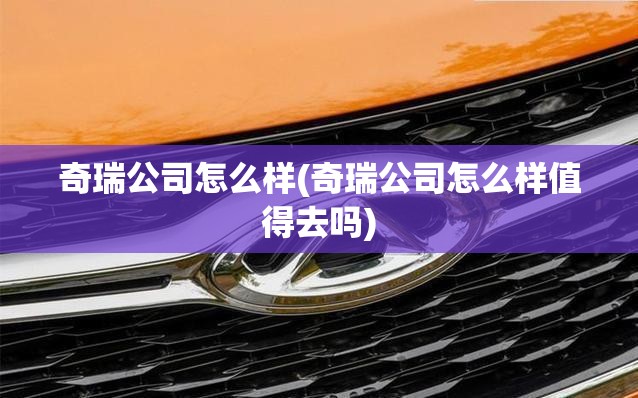 奇瑞公司怎么样(奇瑞公司怎么样值得去吗) 奇瑞公司怎么样(奇瑞公司怎么样值得去吗)