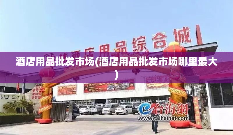 酒店用品批发市场(酒店用品批发市场哪里最大)