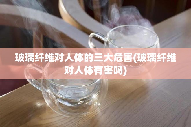 玻璃纤维对人体的三大危害(玻璃纤维对人体有害吗)