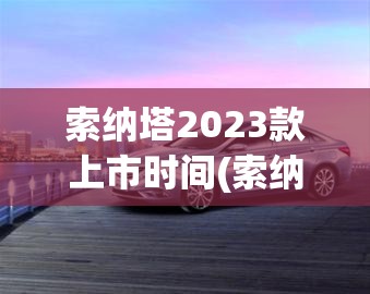 索纳塔2023款上市时间(索纳塔22款最建议买的三个配置) 索纳塔2023款上市时间(索纳塔22款最建议买的三个配置)