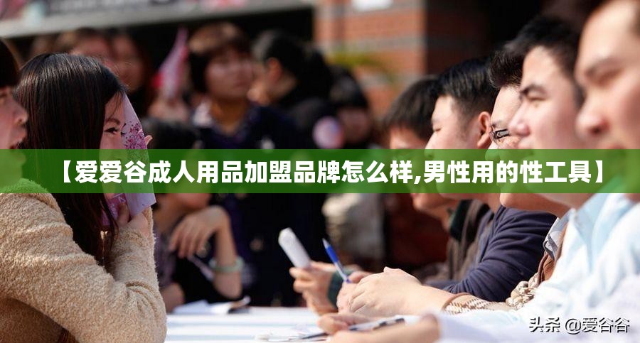 【爱爱谷成人用品加盟品牌怎么样,男性用的性工具】