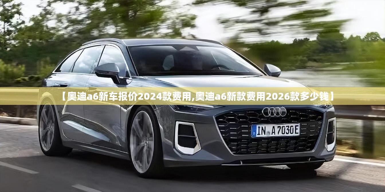 【奥迪a6新车报价2024款费用,奥迪a6新款费用2026款多少钱】