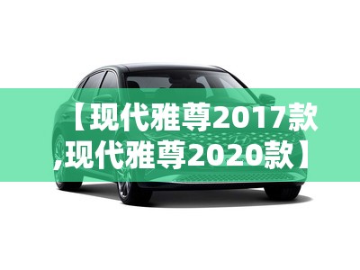 【现代雅尊2017款,现代雅尊2020款】 【现代雅尊2017款,现代雅尊2020款】