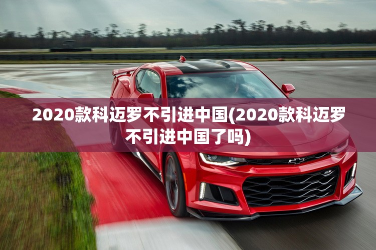 2020款科迈罗不引进中国(2020款科迈罗不引进中国了吗) 2020款科迈罗不引进中国(2020款科迈罗不引进中国了吗)