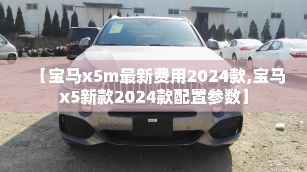 【宝马x5m最新费用2024款,宝马x5新款2024款配置参数】