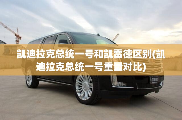 凯迪拉克总统一号和凯雷德区别(凯迪拉克总统一号重量对比) 凯迪拉克总统一号和凯雷德区别(凯迪拉克总统一号重量对比)