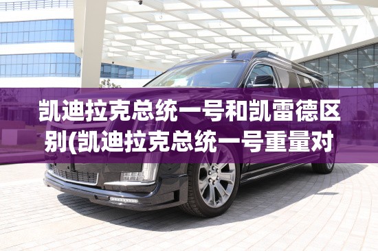 凯迪拉克总统一号和凯雷德区别(凯迪拉克总统一号重量对比) 凯迪拉克总统一号和凯雷德区别(凯迪拉克总统一号重量对比)
