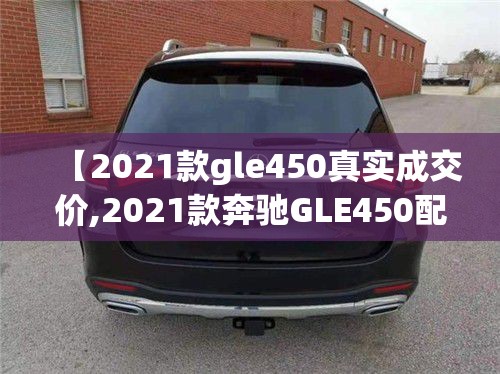 【2021款gle450真实成交价,2021款奔驰GLE450配置】