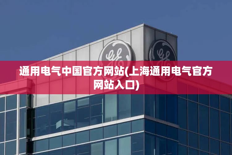 通用电气中国官方网站(上海通用电气官方网站入口) 通用电气中国官方网站(上海通用电气官方网站入口)