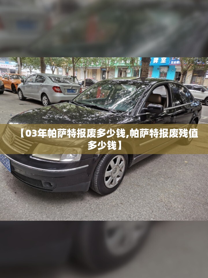 【03年帕萨特报废多少钱,帕萨特报废残值多少钱】 【03年帕萨特报废多少钱,帕萨特报废残值多少钱】