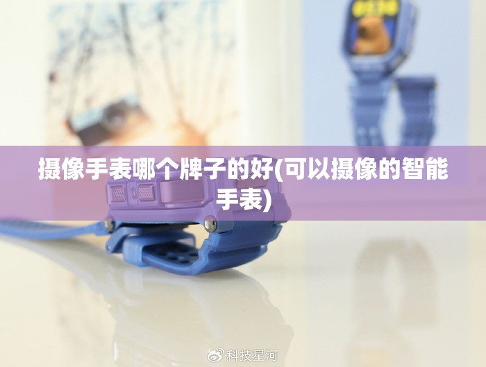 摄像手表哪个牌子的好(可以摄像的智能手表) 摄像手表哪个牌子的好(可以摄像的智能手表)