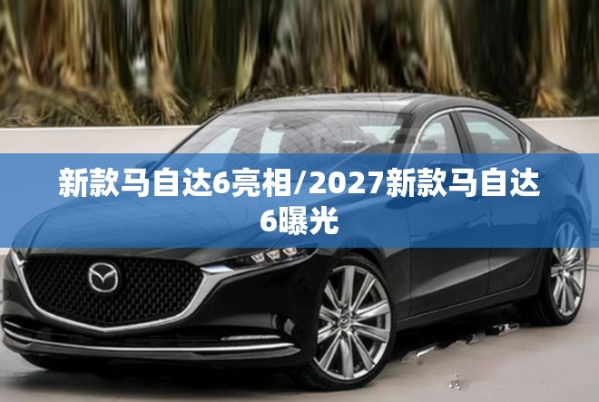 新款马自达6亮相/2027新款马自达6曝光 新款马自达6亮相/2027新款马自达6曝光