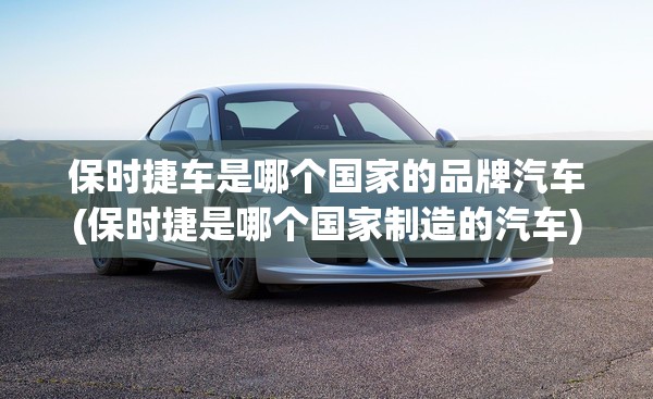 保时捷车是哪个国家的品牌汽车(保时捷是哪个国家制造的汽车)
