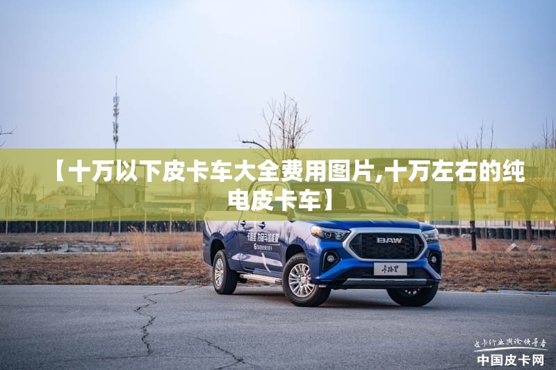 【十万以下皮卡车大全费用图片,十万左右的纯电皮卡车】 【十万以下皮卡车大全费用图片,十万左右的纯电皮卡车】