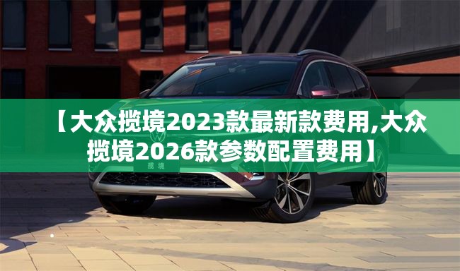 【大众揽境2023款最新款费用,大众揽境2026款参数配置费用】