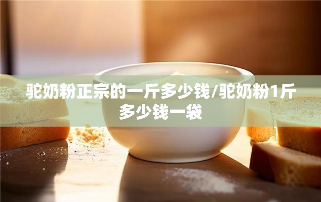 驼奶粉正宗的一斤多少钱/驼奶粉1斤多少钱一袋 驼奶粉正宗的一斤多少钱/驼奶粉1斤多少钱一袋