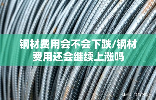 钢材费用会不会下跌/钢材费用还会继续上涨吗 钢材费用会不会下跌/钢材费用还会继续上涨吗