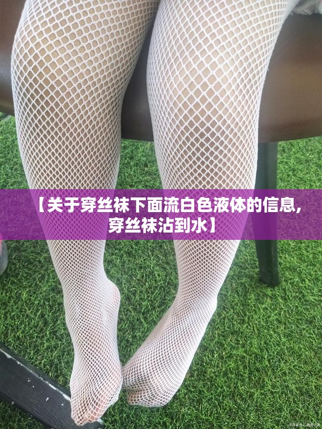 【关于穿丝袜下面流白色液体的信息,穿丝袜沾到水】
