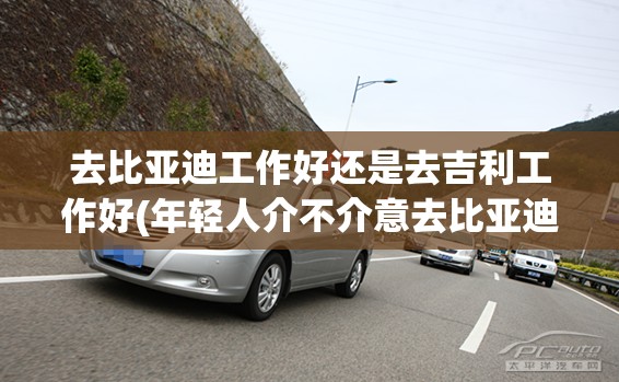 去比亚迪工作好还是去吉利工作好(年轻人介不介意去比亚迪工作) 去比亚迪工作好还是去吉利工作好(年轻人介不介意去比亚迪工作)