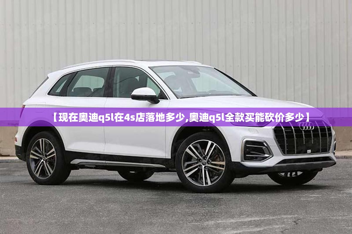 【现在奥迪q5l在4s店落地多少,奥迪q5l全款买能砍价多少】