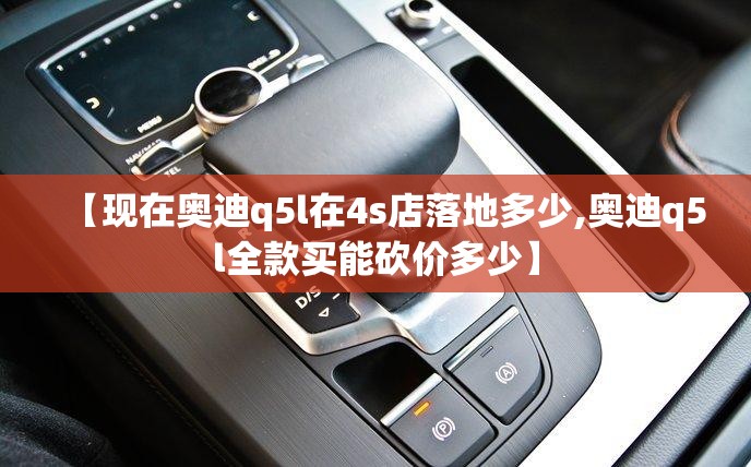 【现在奥迪q5l在4s店落地多少,奥迪q5l全款买能砍价多少】