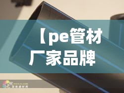 【pe管材厂家品牌排名榜,pe管材厂家排名前十名】 【pe管材厂家品牌排名榜,pe管材厂家排名前十名】