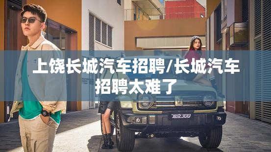 上饶长城汽车招聘/长城汽车招聘太难了 上饶长城汽车招聘/长城汽车招聘太难了
