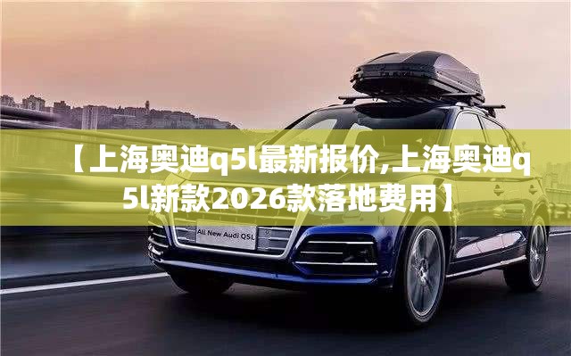 【上海奥迪q5l最新报价,上海奥迪q5l新款2026款落地费用】 【上海奥迪q5l最新报价,上海奥迪q5l新款2026款落地费用】