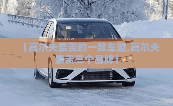 【高尔夫最贵的一款车型,高尔夫最贵三个品牌】