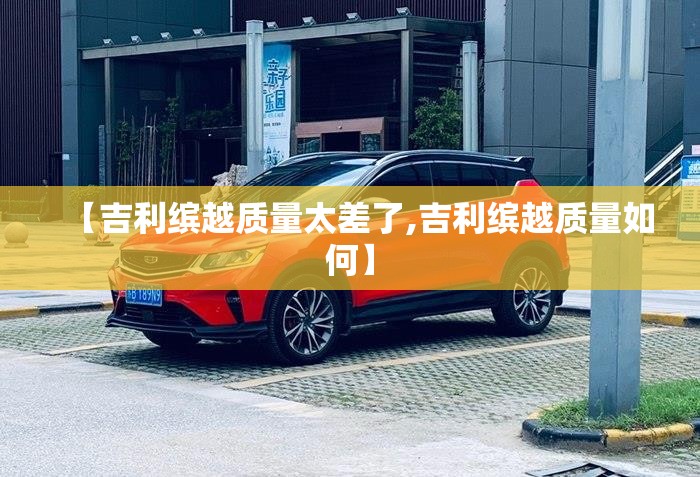 【吉利缤越质量太差了,吉利缤越质量如何】 【吉利缤越质量太差了,吉利缤越质量如何】