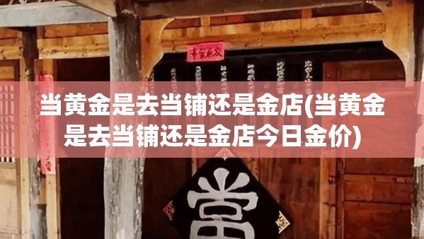 当黄金是去当铺还是金店(当黄金是去当铺还是金店今日金价)