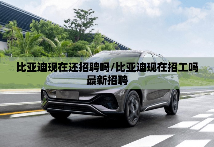 比亚迪现在还招聘吗/比亚迪现在招工吗最新招聘