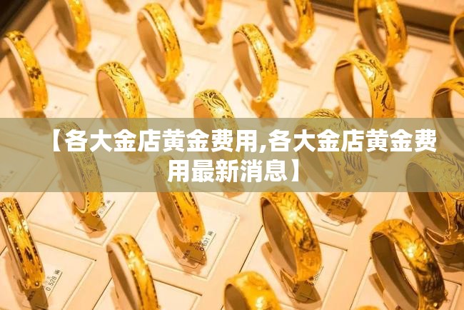 【各大金店黄金费用,各大金店黄金费用最新消息】