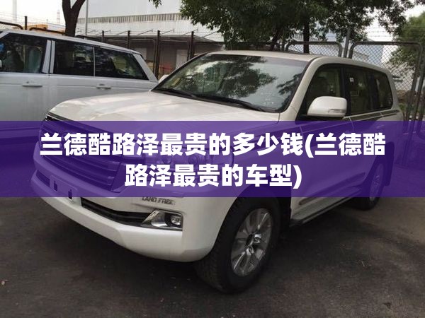 兰德酷路泽最贵的多少钱(兰德酷路泽最贵的车型)