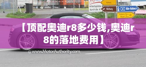 【顶配奥迪r8多少钱,奥迪r8的落地费用】 【顶配奥迪r8多少钱,奥迪r8的落地费用】